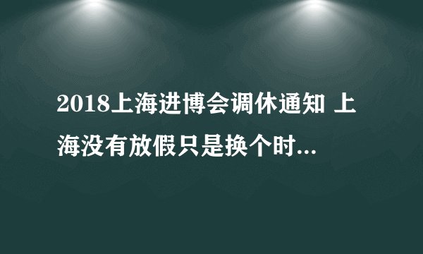 2018上海进博会调休通知 上海没有放假只是换个时间上班而已