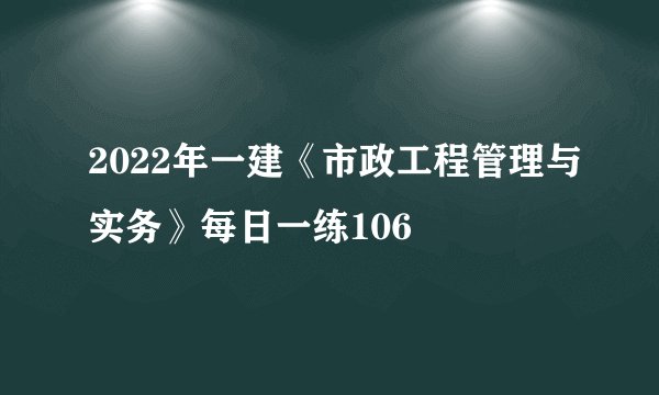 2022年一建《市政工程管理与实务》每日一练106