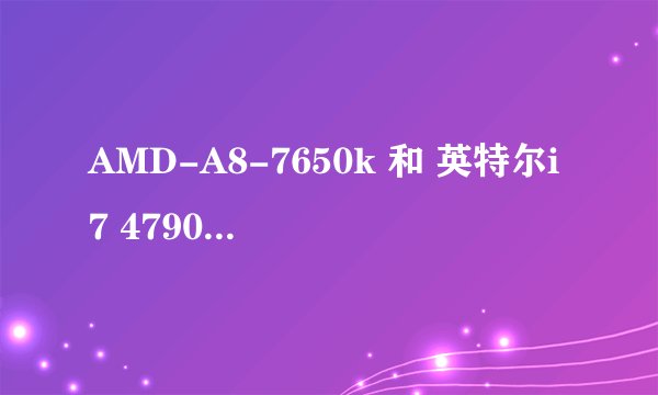 AMD-A8-7650k 和 英特尔i7 4790 相比哪个更好呀? 本人玩大型游戏的