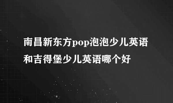 南昌新东方pop泡泡少儿英语和吉得堡少儿英语哪个好