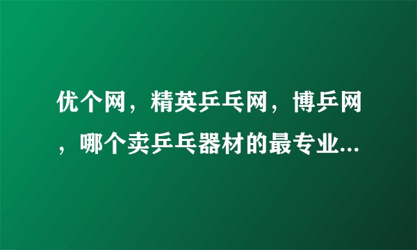 优个网，精英乒乓网，博乒网，哪个卖乒乓器材的最专业，最正规，质量最好，给我排序？