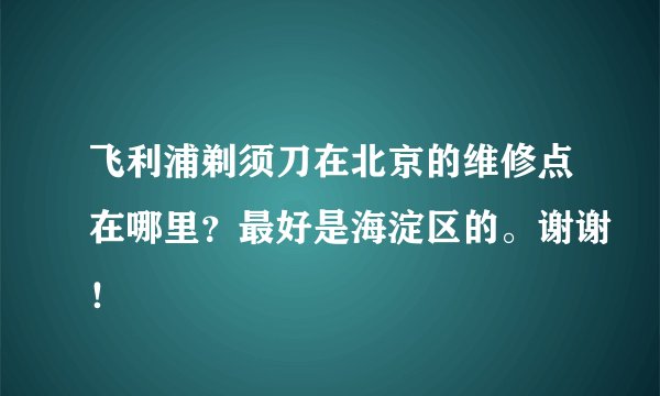 飞利浦剃须刀在北京的维修点在哪里？最好是海淀区的。谢谢！