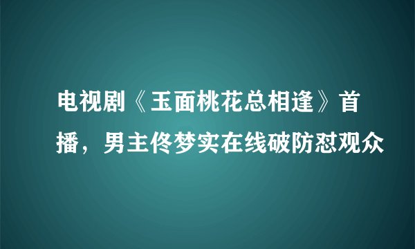 电视剧《玉面桃花总相逢》首播，男主佟梦实在线破防怼观众