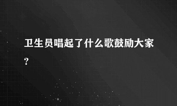 卫生员唱起了什么歌鼓励大家？