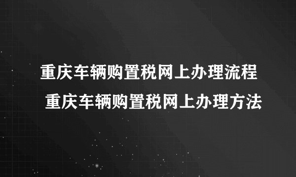 重庆车辆购置税网上办理流程 重庆车辆购置税网上办理方法