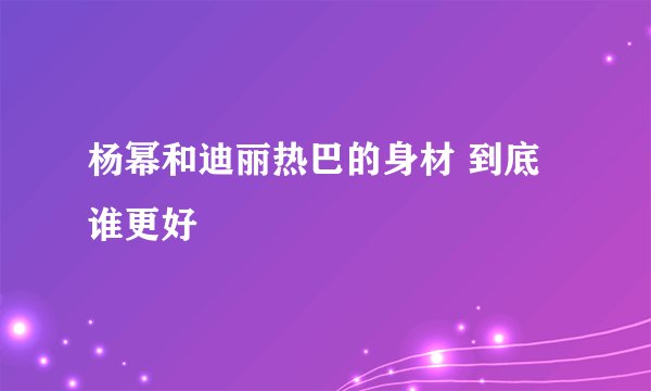 杨幂和迪丽热巴的身材 到底谁更好