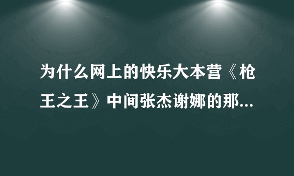 为什么网上的快乐大本营《枪王之王》中间张杰谢娜的那部分都被跳过没有啊，？
