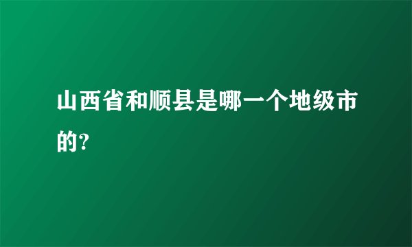 山西省和顺县是哪一个地级市的?