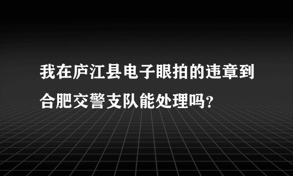 我在庐江县电子眼拍的违章到合肥交警支队能处理吗？