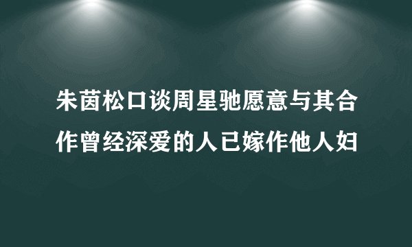 朱茵松口谈周星驰愿意与其合作曾经深爱的人已嫁作他人妇
