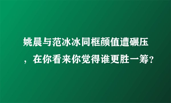 姚晨与范冰冰同框颜值遭碾压，在你看来你觉得谁更胜一筹？