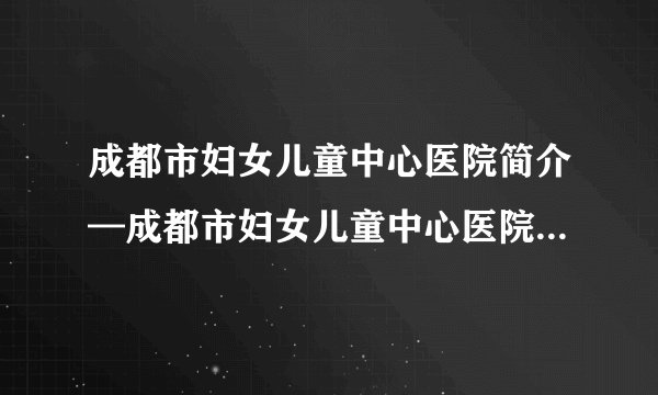 成都市妇女儿童中心医院简介—成都市妇女儿童中心医院试管婴儿技术好么