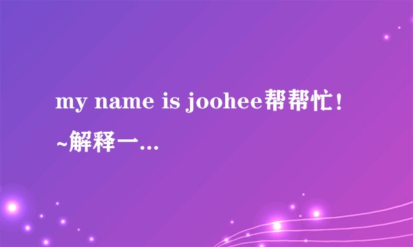 my name is joohee帮帮忙！~解释一下！谢谢~