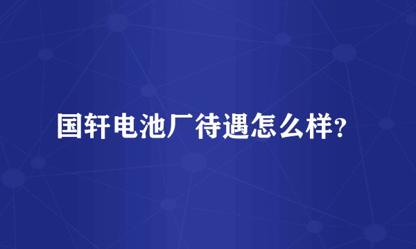 国轩电池厂待遇怎么样？