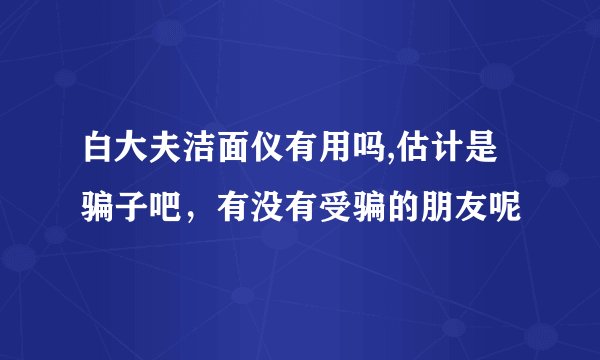 白大夫洁面仪有用吗,估计是骗子吧，有没有受骗的朋友呢