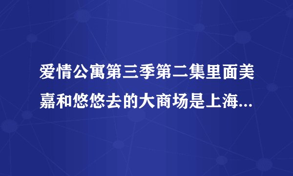 爱情公寓第三季第二集里面美嘉和悠悠去的大商场是上海哪里？？急急急