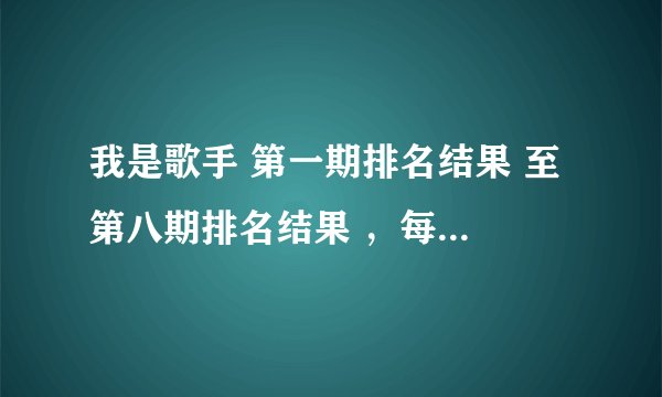 我是歌手 第一期排名结果 至 第八期排名结果 ，每期排名结果 及获奖歌曲？要绝对准确的！