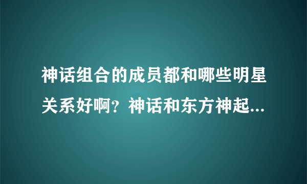 神话组合的成员都和哪些明星关系好啊？神话和东方神起是怎么样的关系？和Super  Junior又是什么关系？