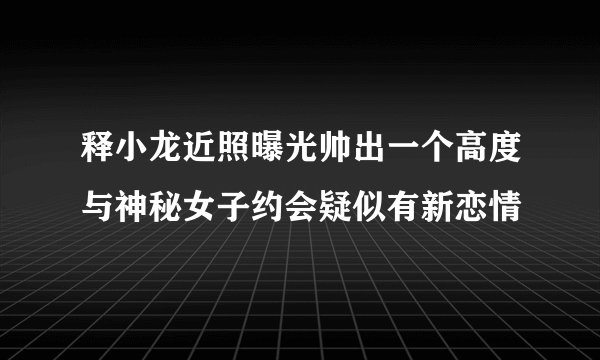 释小龙近照曝光帅出一个高度与神秘女子约会疑似有新恋情
