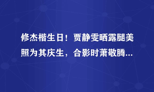 修杰楷生日！贾静雯晒露腿美照为其庆生，合影时萧敬腾的表情亮了
