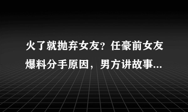火了就抛弃女友？任豪前女友爆料分手原因，男方讲故事回应恋情