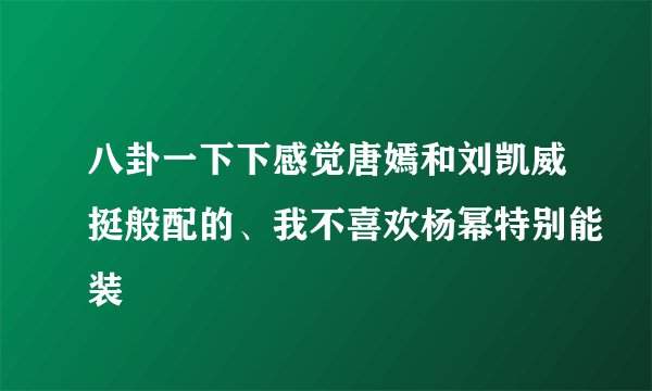 八卦一下下感觉唐嫣和刘凯威挺般配的、我不喜欢杨幂特别能装