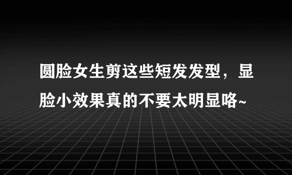 圆脸女生剪这些短发发型，显脸小效果真的不要太明显咯~