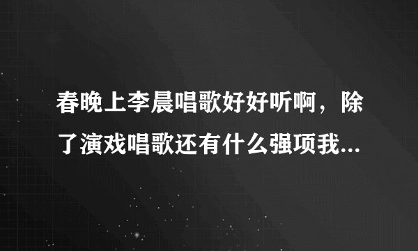 春晚上李晨唱歌好好听啊，除了演戏唱歌还有什么强项我不知道的吗?