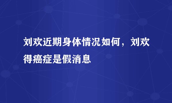 刘欢近期身体情况如何，刘欢得癌症是假消息