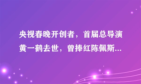 央视春晚开创者，首届总导演黄一鹤去世，曾捧红陈佩斯，李谷一