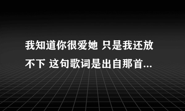 我知道你很爱她 只是我还放不下 这句歌词是出自那首歌？ 求解答...