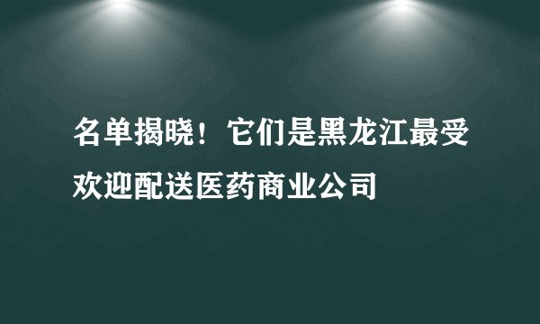名单揭晓！它们是黑龙江最受欢迎配送医药商业公司