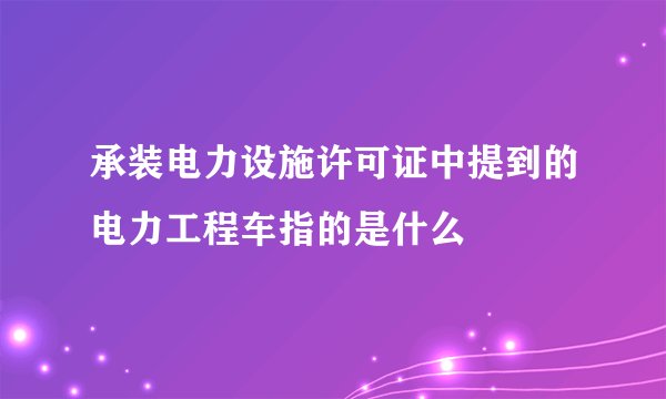 承装电力设施许可证中提到的电力工程车指的是什么