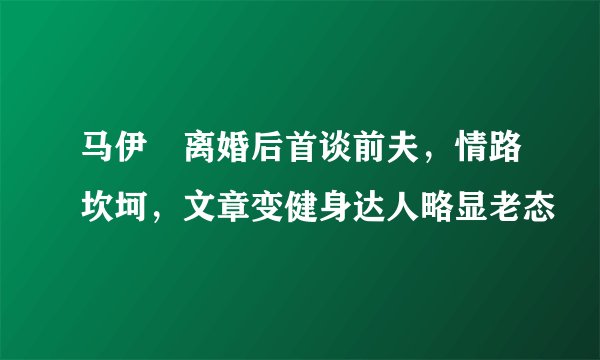 马伊琍离婚后首谈前夫,情路坎坷,文章变健身达人略显老态