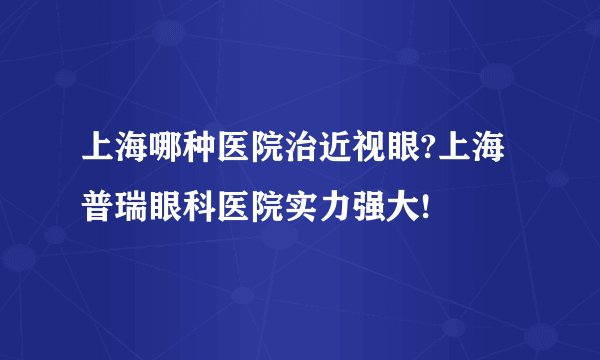 上海哪种医院治近视眼?上海普瑞眼科医院实力强大!