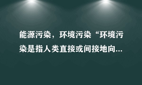 能源污染，环境污染“环境污染是指人类直接或间接地向环境排放超过其自净能力的物质或能量，从而使环境的质量降低，对人类的生存与发展、生态系统和财产造成不利影响的现象。”这是百度百科的定义。但是“超过自净能力的能量”指的是什么？最好能举个例子说说。是不是和“能源污染”有关？