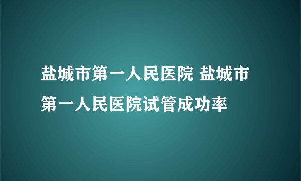 盐城市第一人民医院 盐城市第一人民医院试管成功率