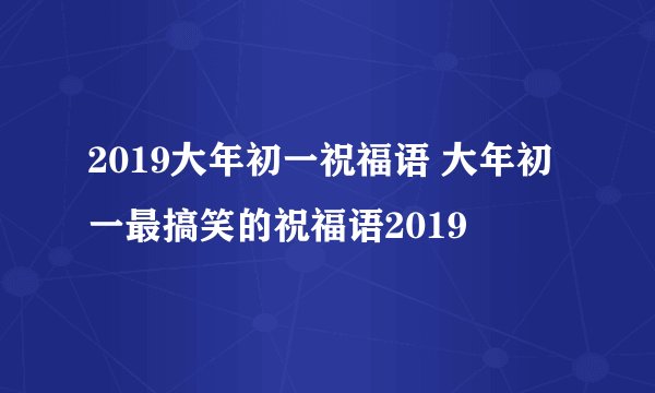 2019大年初一祝福语 大年初一最搞笑的祝福语2019