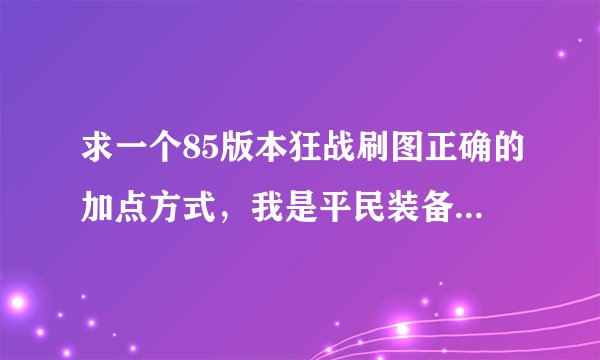 求一个85版本狂战刷图正确的加点方式，我是平民装备一般，给一个合适，刷图要求不高的，看了网上的加点方式，尼玛完全坑爹搞的最后技能混乱没技能可用，前期舍弃十字，嗜魂，不好混啊，刚50一觉醒，给个详细点的，不懂的别来，乱说举报.求专家，求大神指点？