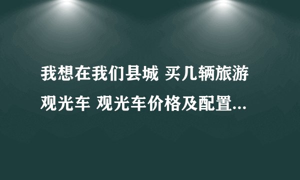 我想在我们县城 买几辆旅游观光车 观光车价格及配置 能告诉我下嘛 有什么好的建议 或者意见 还请多