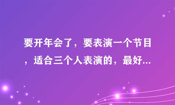 要开年会了，要表演一个节目，适合三个人表演的，最好简单一点的，能表演什么好呢？大家给点意见吧？
