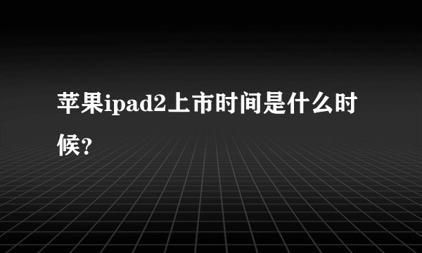 苹果ipad2上市时间是什么时候?