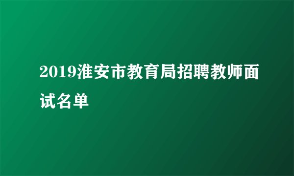 2019淮安市教育局招聘教师面试名单