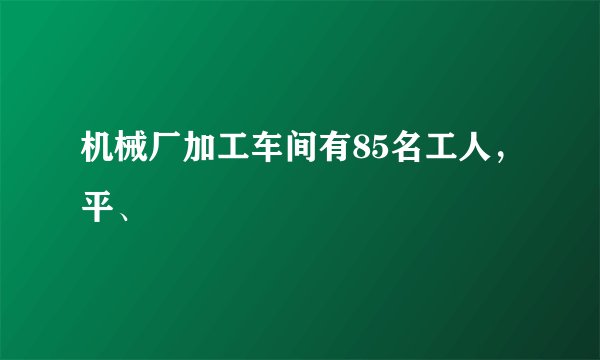 机械厂加工车间有85名工人，平、