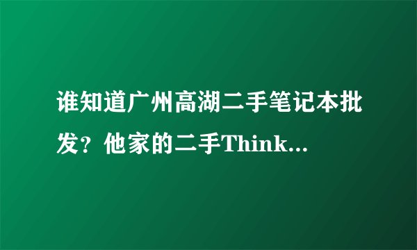 谁知道广州高湖二手笔记本批发？他家的二手Thinkpad笔记本怎么样？质量好吗？