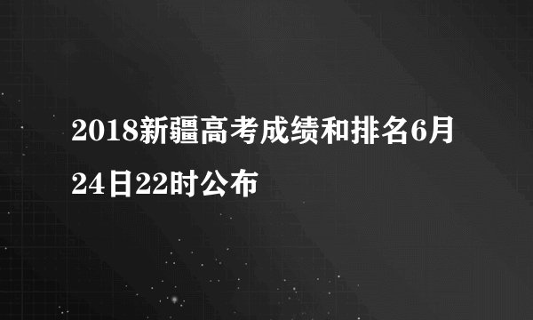 2018新疆高考成绩和排名6月24日22时公布