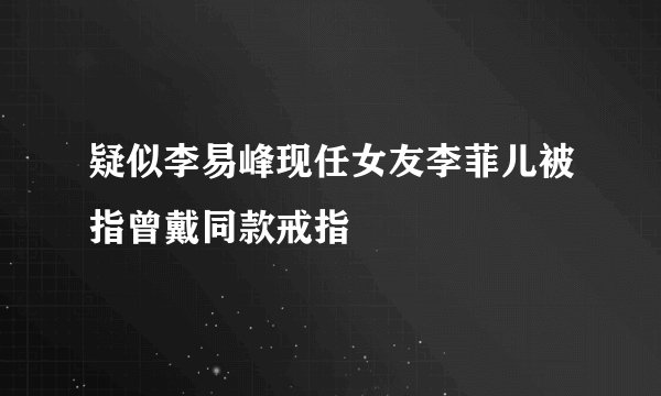 疑似李易峰现任女友李菲儿被指曾戴同款戒指