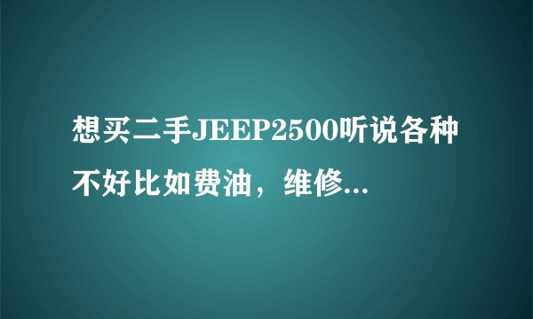 想买二手JEEP2500听说各种不好比如费油，维修。保养呀。纠结