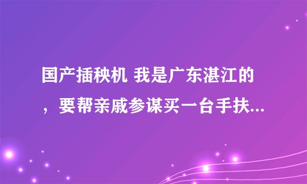 国产插秧机 我是广东湛江的，要帮亲戚参谋买一台手扶插秧机，价格七八千。