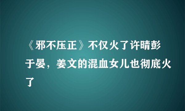 《邪不压正》不仅火了许晴彭于晏，姜文的混血女儿也彻底火了